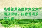 陳香普洱茶圖片大全大圖及價(jià)格，陳香普洱茶怎么樣