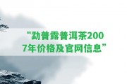 “勐普露普洱茶2007年價格及官網(wǎng)信息”