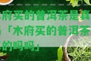 木府買(mǎi)的普洱茶是真的嗎「木府買(mǎi)的普洱茶是真的嗎嗎」