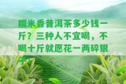 糯米香普洱茶多少錢一斤？三種人不宜喝，不喝十斤就愿花一兩碎銀子！