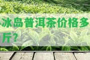 小冰島普洱茶價格多少一斤？