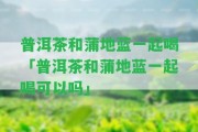 普洱茶和蒲地藍一起喝「普洱茶和蒲地藍一起喝可以嗎」