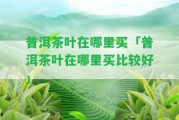 普洱茶葉在哪里買(mǎi)「普洱茶葉在哪里買(mǎi)比較好」