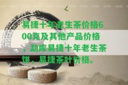 易捷十年老生茶價(jià)格600克及其他產(chǎn)品價(jià)格，勐庫易捷十年老生茶餅，易捷茶葉價(jià)格。