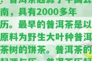 普洱茶歷起源簡單概述：普洱茶起源于中國云南，具有2000多年歷。最早的普洱茶是以原料為野生大葉種普洱茶樹的餅茶。普洱茶的起源與歷，普洱茶歷起源簡單概述圖。