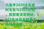 八角亭2020冰島老樹(shù)生茶與2021價(jià)格，真假普洱茶揭秘，2013年冰島古樹(shù)茶王及經(jīng)典品鑒