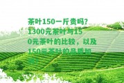 茶葉150一斤貴嗎？1300元茶葉與150元茶葉的比較，以及150元茶葉的品質(zhì)怎樣？