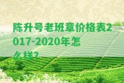 陳升號老班章價格表2017-2020年怎么樣？