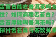 舌苔白能吃普洱茶嗎女性？怎樣調(diào)理舌苔白？舌苔厚能喝普洱茶嗎？探討舌苔白與茶飲關(guān)系