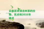 云南百花潭古樹茶的價格、優(yōu)點和2016年缺點