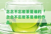 念念不忘巖茶是誰的「念念不忘巖茶是誰的作品」