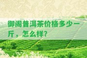 御閣普洱茶價(jià)格多少一斤，怎么樣？