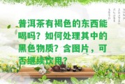 普洱茶有褐色的東西能喝嗎？怎樣解決其中的黑色物質(zhì)？含圖片，可否繼續(xù)飲用？