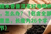 糯米香普洱茶好難喝啊，怎么辦？（包含全部意思，長度為26個字節(jié)）