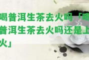 喝普洱生茶去火嗎「喝普洱生茶去火嗎還是上火」