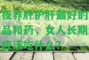 熬夜養(yǎng)肝護(hù)肝最好的保健品和藥，女人長期熬夜應(yīng)吃什么？