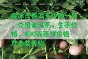 金冰島普洱多少錢一片，介紹普洱茶，生茶價(jià)格，400克茶餅價(jià)格及金獎(jiǎng)價(jià)格