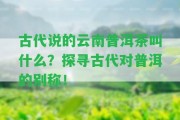 古代說(shuō)的云南普洱茶叫什么？探尋古代對(duì)普洱的別稱(chēng)！