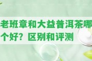 老班章和大益普洱茶哪個(gè)好？區(qū)別和評(píng)測(cè)