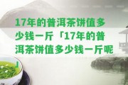 17年的普洱茶餅值多少錢(qián)一斤「17年的普洱茶餅值多少錢(qián)一斤呢」