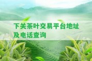 下關茶葉交易平臺地址及電話查詢