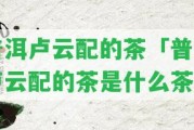 普洱盧云配的茶「普洱盧云配的茶是什么茶」