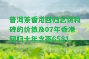 普洱茶回歸念餅和磚的價值及07年回歸十年念茶6581