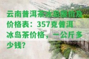 云南普洱茶冰島報(bào)價及價格表：357克普洱冰島茶價格，一公斤多少錢？