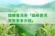 雄峰普洱茶「雄峰普洱茶熟茶多少錢」