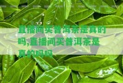 直播間買普洱茶是真的嗎,直播間買普洱茶是真的嗎嗎