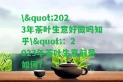 \"2023年茶葉生意好做嗎知乎\"：2023年茶葉生意前景怎樣？