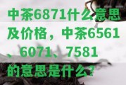 中茶6871什么意思及價格，中茶6561、6071、7581的意思是什么？