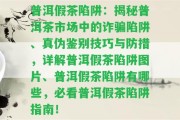 普洱假茶陷阱：揭秘普洱茶市場中的詐騙陷阱、真?zhèn)舞b別技巧與防措，詳解普洱假茶陷阱圖片、普洱假茶陷阱有哪些，必看普洱假茶陷阱指南！