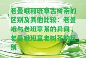 老曼峨和班章古樹茶的區(qū)別及其他比較：老曼峨與老班章茶的異同，老曼峨班章老樹茶的區(qū)別