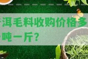 普洱毛料收購價格多少一噸一斤？