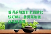 普洱茶加盟什么品牌比較好喝？-普洱茶加盟店品牌推薦