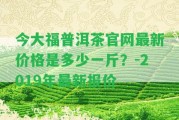 今大福普洱茶官網(wǎng)最新價格是多少一斤？-2019年最新報價