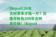 \"20年古樹(shù)茶多少錢(qián)一斤？?jì)r(jià)值分析及200年古樹(shù)茶價(jià)格！\"