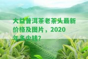 大益普洱茶老茶頭最新價格及圖片，2020年多少錢？