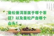 曼松普洱茶屬于哪個(gè)茶區(qū)？以及曼松產(chǎn)自哪個(gè)山頭？