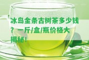 冰島金條古樹茶多少錢？一斤/盒/瓶價格大揭秘！