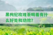 黑枸杞玫瑰茶喝著有什么好處和功效？