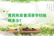 黃芪陳皮普洱茶孕婦能喝多少？