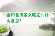 金印普洱茶久旺元：什么意思？