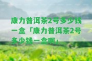 康力普洱茶2號多少錢一盒「康力普洱茶2號多少錢一盒啊」