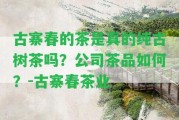 古寨春的茶是真的純古樹茶嗎？公司茶品怎樣？-古寨春茶業(yè)