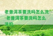 老普洱茶要洗嗎怎么洗-老普洱茶要洗嗎怎么洗的