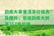 勐庫大寨普洱茶價格表及圖片，包含勐庫大樹茶357克價格。