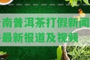 云南普洱茶打假新聞事件最新報(bào)道及視頻