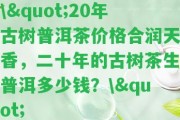 \"20年古樹(shù)普洱茶價(jià)格合潤天香，二十年的古樹(shù)茶生普洱多少錢(qián)？\"